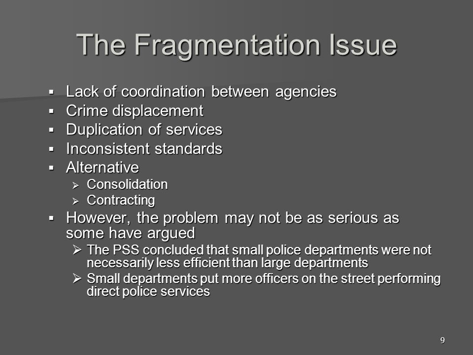 9 The Fragmentation Issue  Lack of coordination between agencies  Crime displacement  Duplication of services  Inconsistent standards  Alternative  Consolidation  Contracting  However, the problem may not be as serious as some have argued  The PSS concluded that small police departments were not necessarily less efficient than large departments  Small departments put more officers on the street performing direct police services