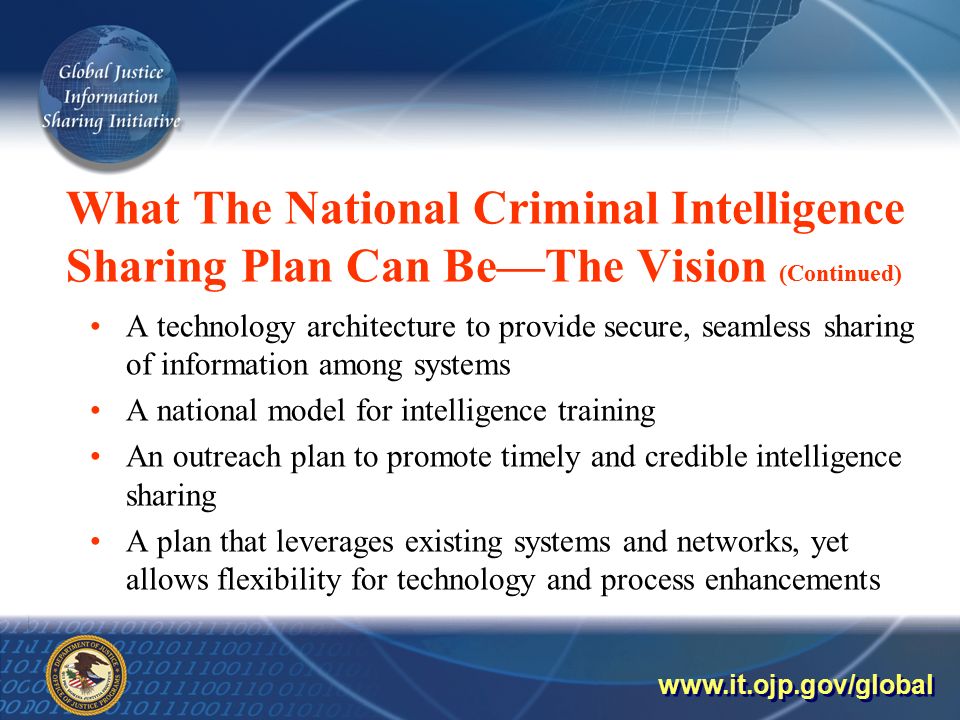 What The National Criminal Intelligence Sharing Plan Can Be—The Vision (Continued) A technology architecture to provide secure, seamless sharing of information among systems A national model for intelligence training An outreach plan to promote timely and credible intelligence sharing A plan that leverages existing systems and networks, yet allows flexibility for technology and process enhancements