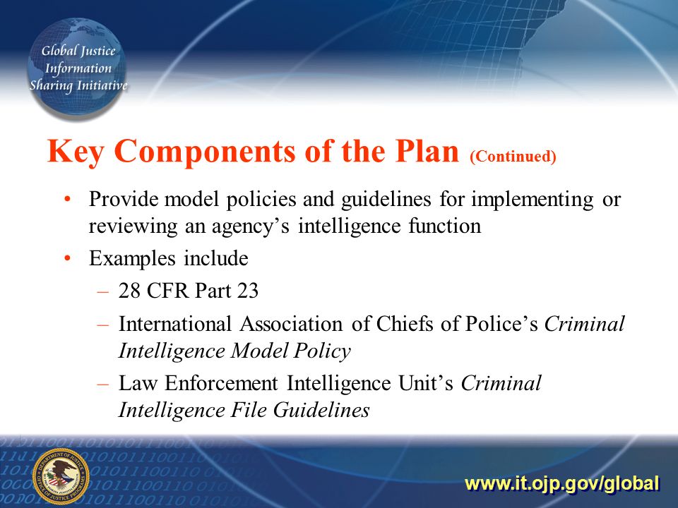 Key Components of the Plan (Continued) Provide model policies and guidelines for implementing or reviewing an agency’s intelligence function Examples include –28 CFR Part 23 –International Association of Chiefs of Police’s Criminal Intelligence Model Policy –Law Enforcement Intelligence Unit’s Criminal Intelligence File Guidelines