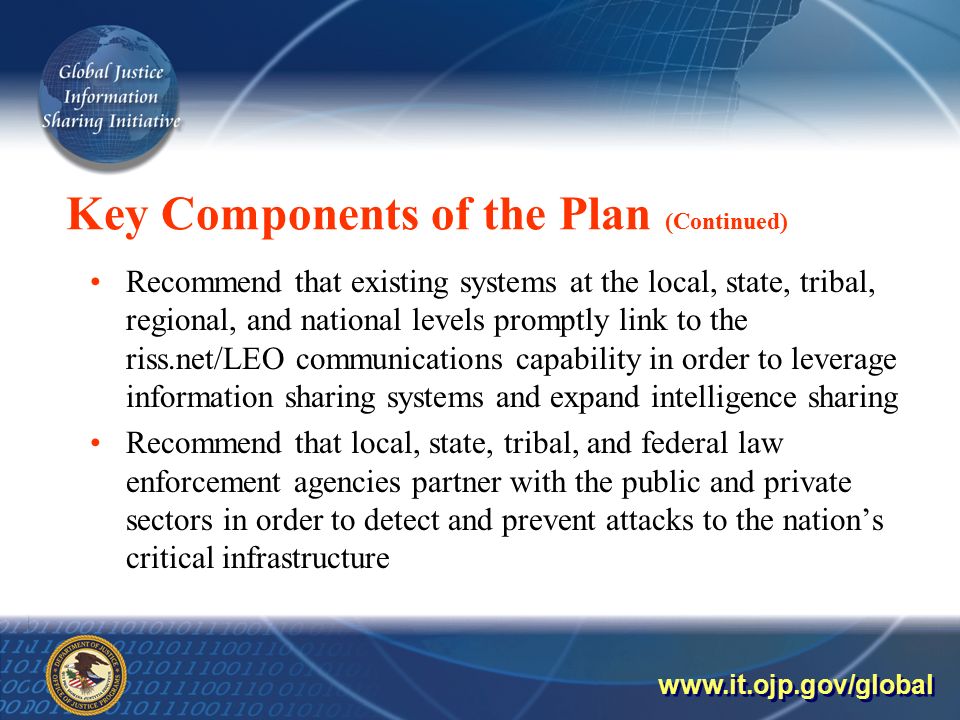 Key Components of the Plan (Continued) Recommend that existing systems at the local, state, tribal, regional, and national levels promptly link to the riss.net/LEO communications capability in order to leverage information sharing systems and expand intelligence sharing Recommend that local, state, tribal, and federal law enforcement agencies partner with the public and private sectors in order to detect and prevent attacks to the nation’s critical infrastructure