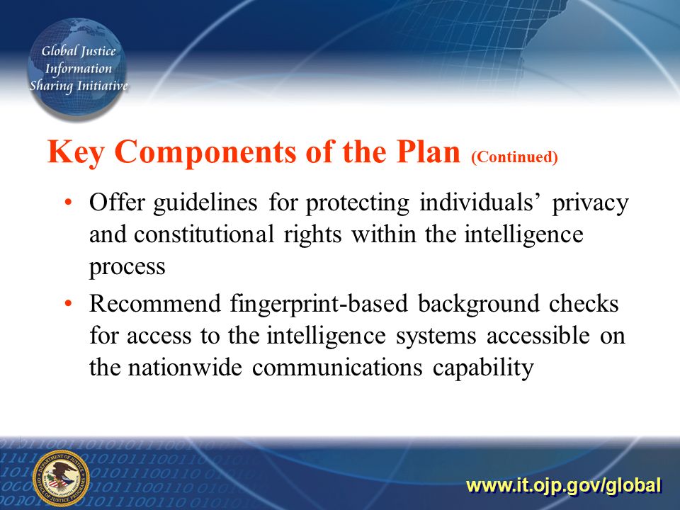 Key Components of the Plan (Continued) Offer guidelines for protecting individuals’ privacy and constitutional rights within the intelligence process Recommend fingerprint-based background checks for access to the intelligence systems accessible on the nationwide communications capability