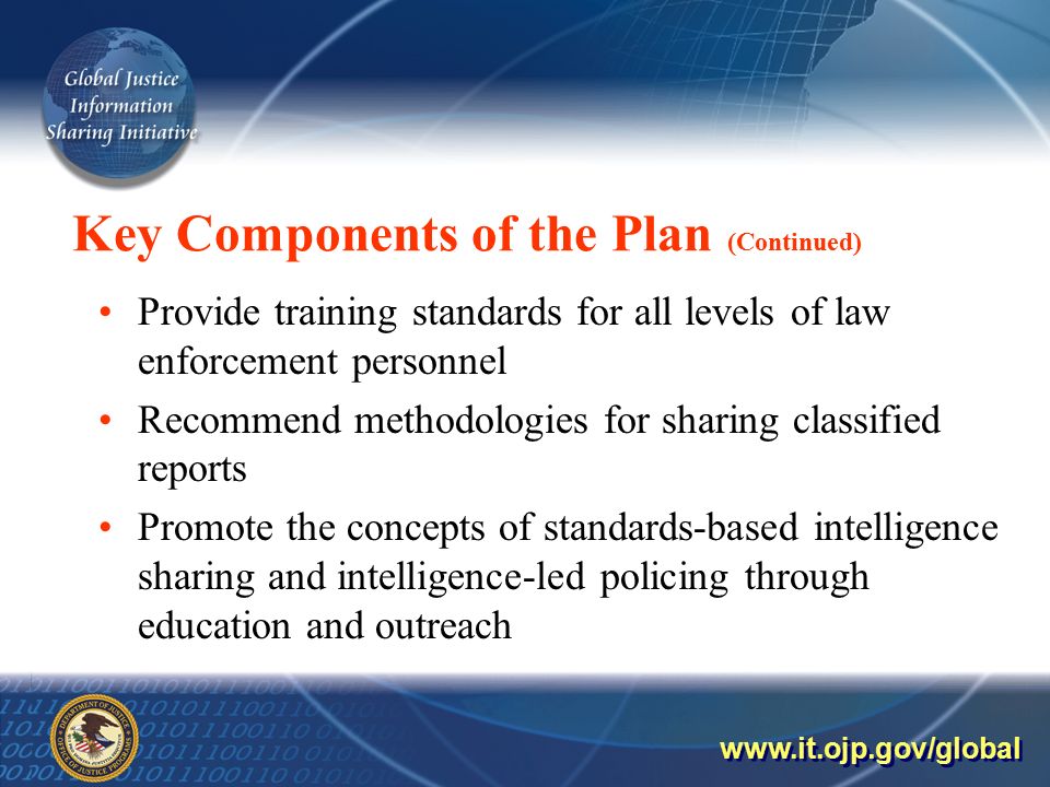 Key Components of the Plan (Continued) Provide training standards for all levels of law enforcement personnel Recommend methodologies for sharing classified reports Promote the concepts of standards-based intelligence sharing and intelligence-led policing through education and outreach