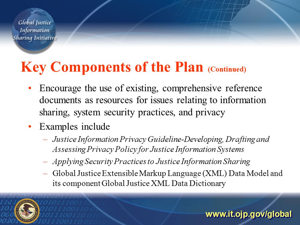Key Components of the Plan (Continued) Encourage the use of existing, comprehensive reference documents as resources for issues relating to information sharing, system security practices, and privacy Examples include –Justice Information Privacy Guideline-Developing, Drafting and Assessing Privacy Policy for Justice Information Systems –Applying Security Practices to Justice Information Sharing –Global Justice Extensible Markup Language (XML) Data Model and its component Global Justice XML Data Dictionary
