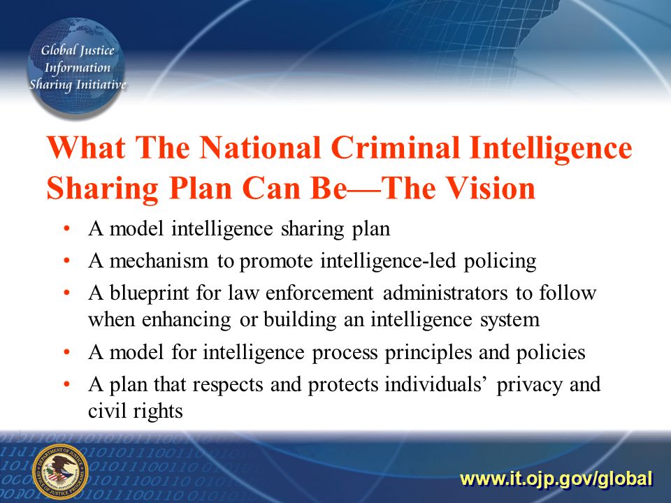 What The National Criminal Intelligence Sharing Plan Can Be—The Vision A model intelligence sharing plan A mechanism to promote intelligence-led policing A blueprint for law enforcement administrators to follow when enhancing or building an intelligence system A model for intelligence process principles and policies A plan that respects and protects individuals’ privacy and civil rights