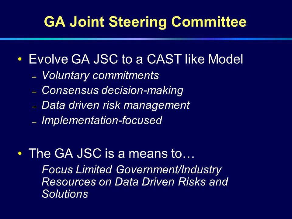 GA Joint Steering Committee Evolve GA JSC to a CAST like Model – Voluntary commitments – Consensus decision-making – Data driven risk management – Implementation-focused The GA JSC is a means to… Focus Limited Government/Industry Resources on Data Driven Risks and Solutions