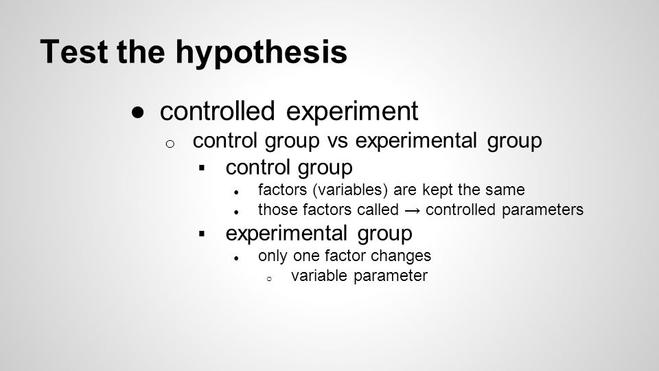 Test the hypothesis ●controlled experiment o control group vs experimental group  control group ● factors (variables) are kept the same ● those factors called → controlled parameters  experimental group ● only one factor changes o variable parameter