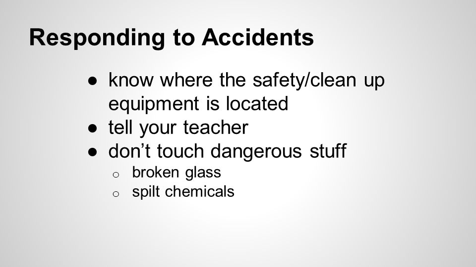 Responding to Accidents ●know where the safety/clean up equipment is located ●tell your teacher ●don’t touch dangerous stuff o broken glass o spilt chemicals