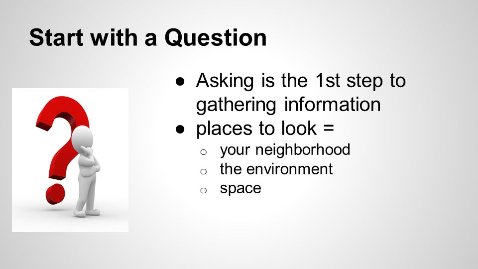 Start with a Question ●Asking is the 1st step to gathering information ●places to look = o your neighborhood o the environment o space