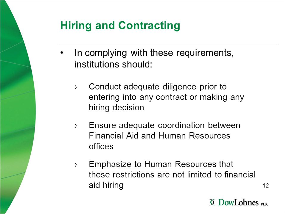 12 Hiring and Contracting In complying with these requirements, institutions should: ›Conduct adequate diligence prior to entering into any contract or making any hiring decision ›Ensure adequate coordination between Financial Aid and Human Resources offices ›Emphasize to Human Resources that these restrictions are not limited to financial aid hiring