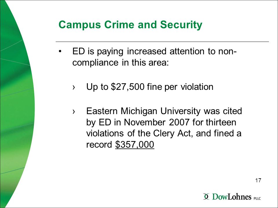 17 Campus Crime and Security ED is paying increased attention to non- compliance in this area: ›Up to $27,500 fine per violation ›Eastern Michigan University was cited by ED in November 2007 for thirteen violations of the Clery Act, and fined a record $357,000