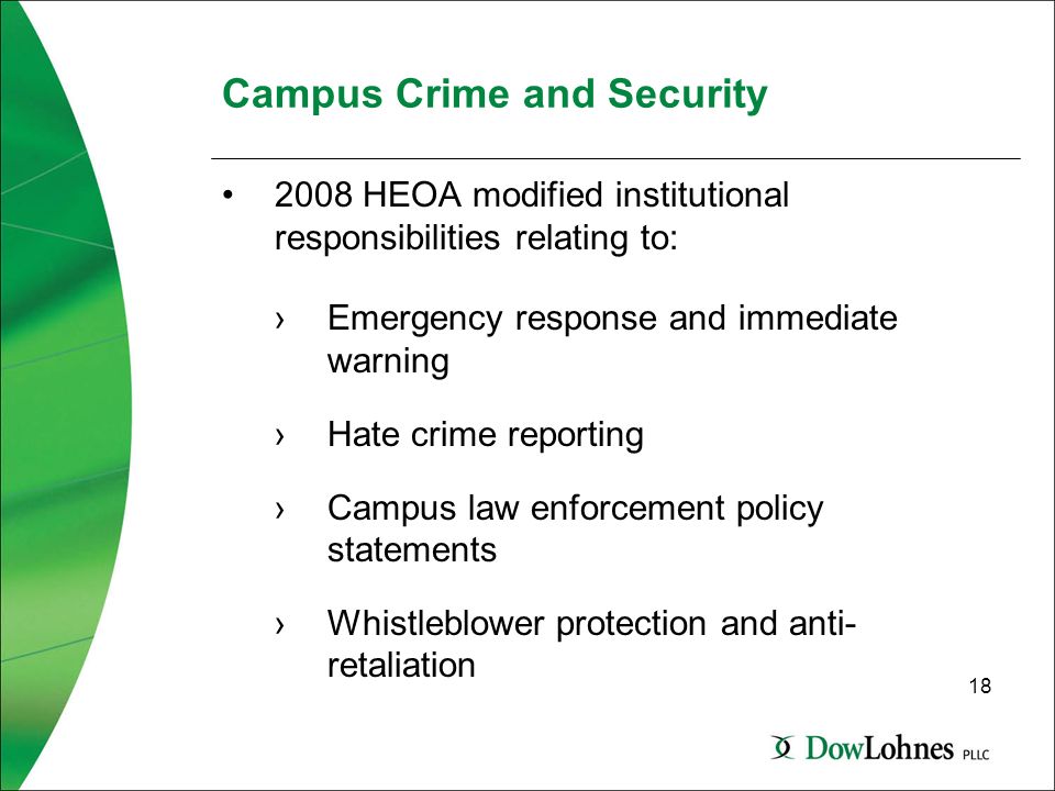 18 Campus Crime and Security 2008 HEOA modified institutional responsibilities relating to: ›Emergency response and immediate warning ›Hate crime reporting ›Campus law enforcement policy statements ›Whistleblower protection and anti- retaliation
