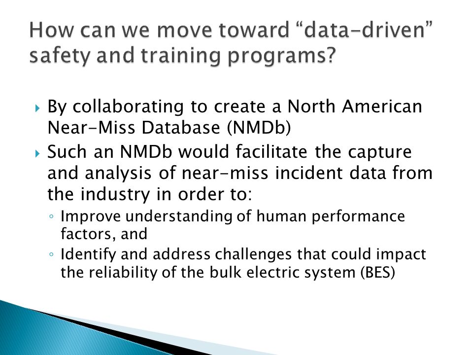  By collaborating to create a North American Near-Miss Database (NMDb)  Such an NMDb would facilitate the capture and analysis of near-miss incident data from the industry in order to: ◦ Improve understanding of human performance factors, and ◦ Identify and address challenges that could impact the reliability of the bulk electric system (BES)