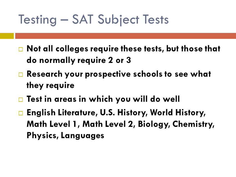 Testing – SAT Subject Tests  Not all colleges require these tests, but those that do normally require 2 or 3  Research your prospective schools to see what they require  Test in areas in which you will do well  English Literature, U.S.