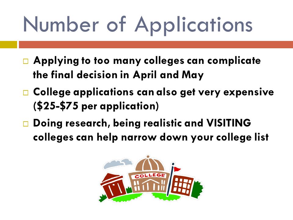 Number of Applications  Applying to too many colleges can complicate the final decision in April and May  College applications can also get very expensive ($25-$75 per application)  Doing research, being realistic and VISITING colleges can help narrow down your college list