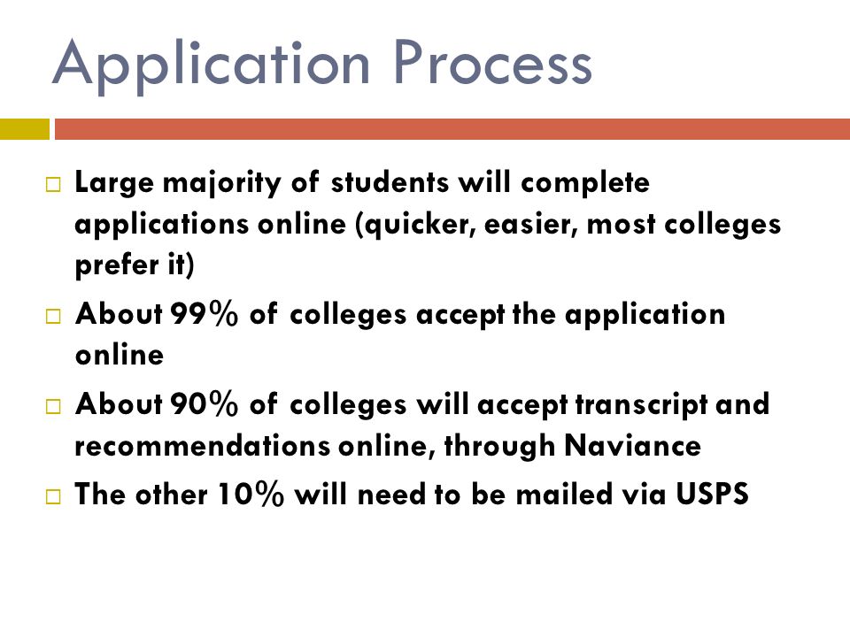 Application Process  Large majority of students will complete applications online (quicker, easier, most colleges prefer it)  About 99% of colleges accept the application online  About 90% of colleges will accept transcript and recommendations online, through Naviance  The other 10% will need to be mailed via USPS
