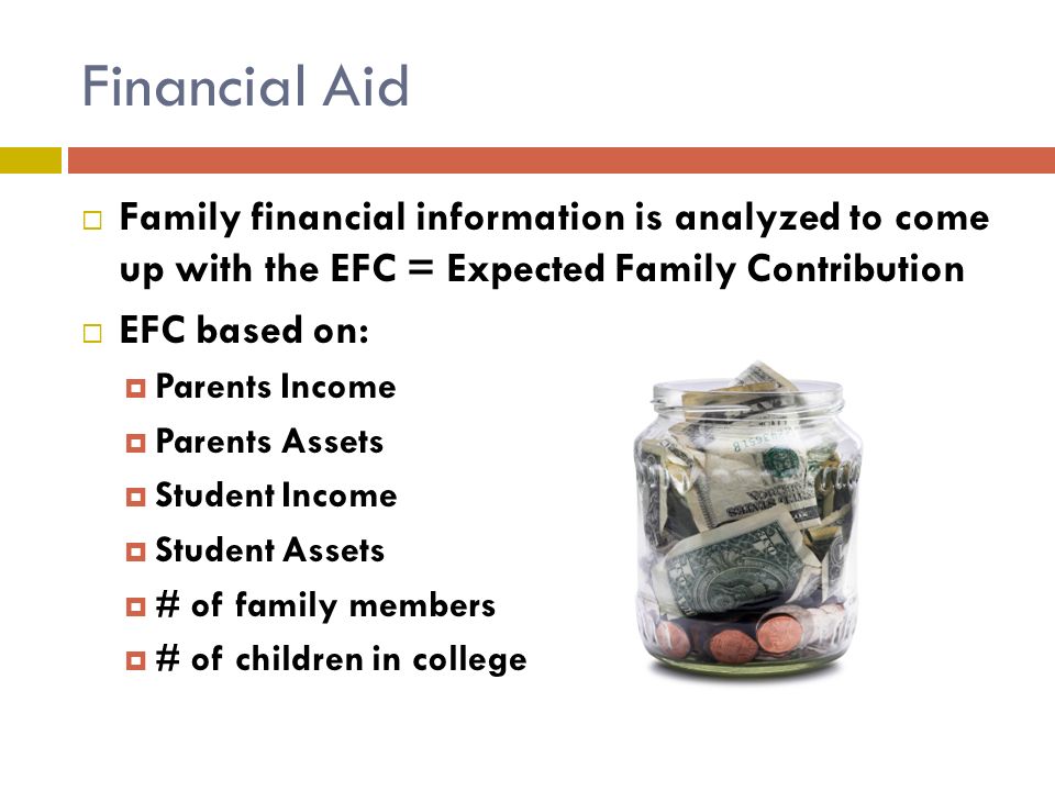 Financial Aid  Family financial information is analyzed to come up with the EFC = Expected Family Contribution  EFC based on:  Parents Income  Parents Assets  Student Income  Student Assets  # of family members  # of children in college