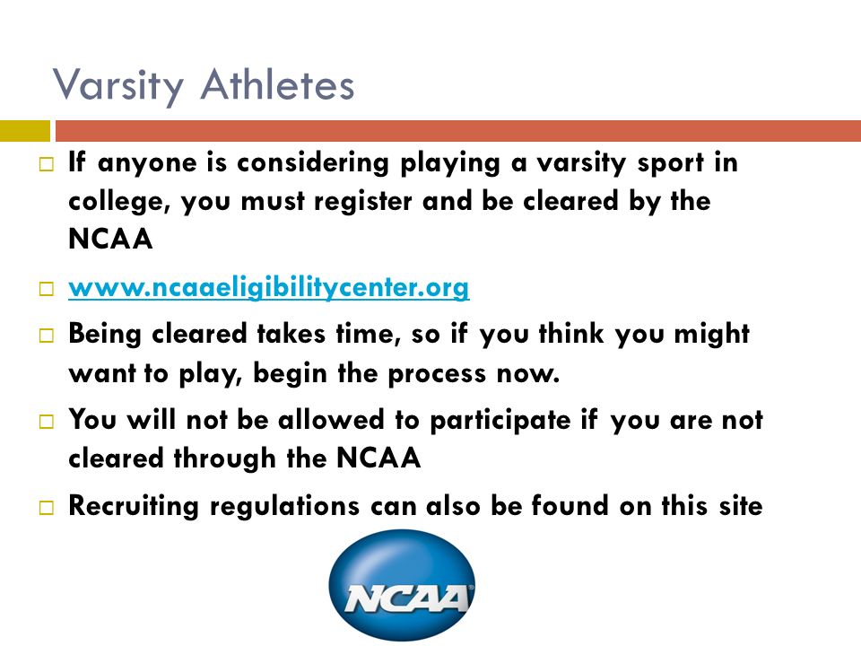 Varsity Athletes  If anyone is considering playing a varsity sport in college, you must register and be cleared by the NCAA       Being cleared takes time, so if you think you might want to play, begin the process now.