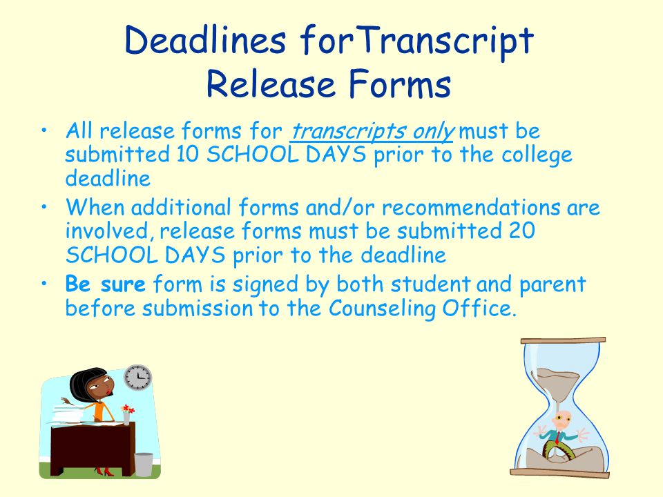 Deadlines forTranscript Release Forms All release forms for transcripts only must be submitted 10 SCHOOL DAYS prior to the college deadline When additional forms and/or recommendations are involved, release forms must be submitted 20 SCHOOL DAYS prior to the deadline Be sure form is signed by both student and parent before submission to the Counseling Office.