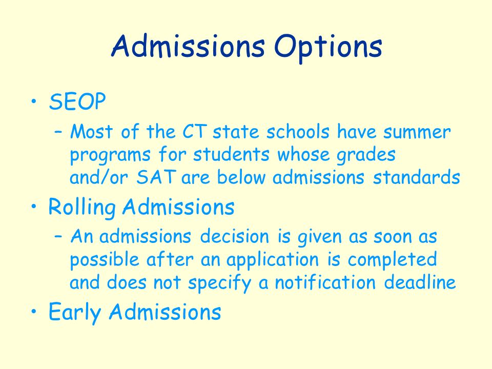 Admissions Options SEOP –Most of the CT state schools have summer programs for students whose grades and/or SAT are below admissions standards Rolling Admissions –An admissions decision is given as soon as possible after an application is completed and does not specify a notification deadline Early Admissions
