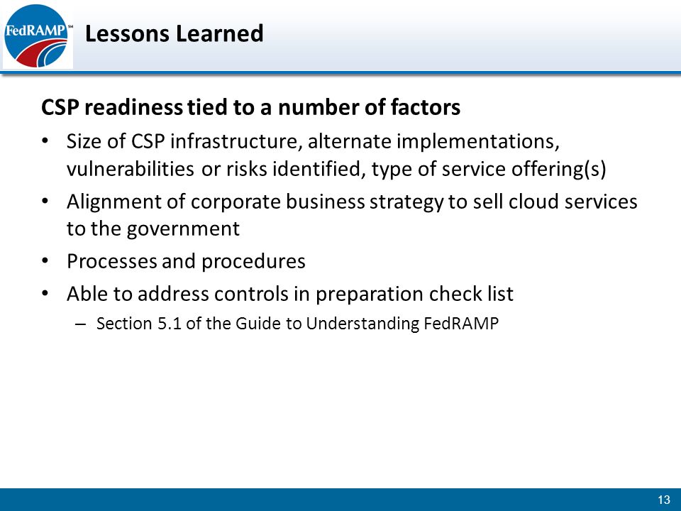 Lessons Learned CSP readiness tied to a number of factors Size of CSP infrastructure, alternate implementations, vulnerabilities or risks identified, type of service offering(s) Alignment of corporate business strategy to sell cloud services to the government Processes and procedures Able to address controls in preparation check list – Section 5.1 of the Guide to Understanding FedRAMP 13