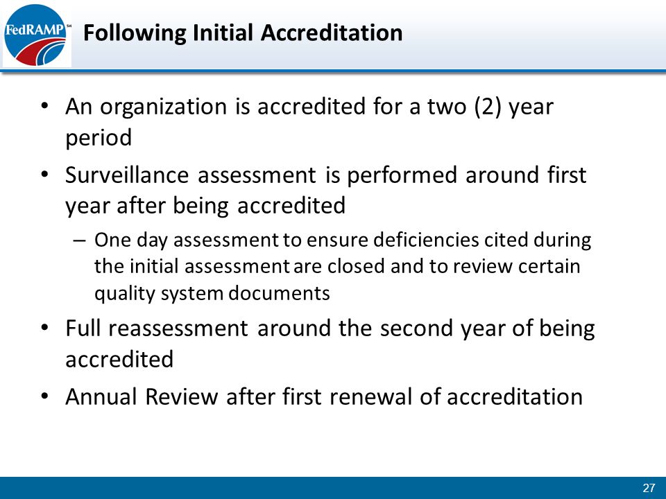 Following Initial Accreditation An organization is accredited for a two (2) year period Surveillance assessment is performed around first year after being accredited – One day assessment to ensure deficiencies cited during the initial assessment are closed and to review certain quality system documents Full reassessment around the second year of being accredited Annual Review after first renewal of accreditation 27