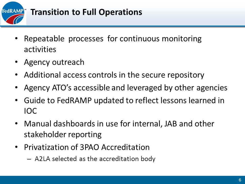 Transition to Full Operations Repeatable processes for continuous monitoring activities Agency outreach Additional access controls in the secure repository Agency ATO’s accessible and leveraged by other agencies Guide to FedRAMP updated to reflect lessons learned in IOC Manual dashboards in use for internal, JAB and other stakeholder reporting Privatization of 3PAO Accreditation – A2LA selected as the accreditation body 6