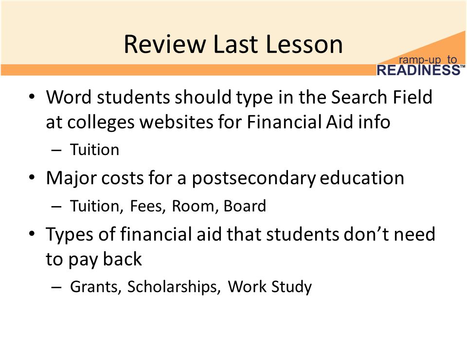 Review Last Lesson Word students should type in the Search Field at colleges websites for Financial Aid info – Tuition Major costs for a postsecondary education – Tuition, Fees, Room, Board Types of financial aid that students don’t need to pay back – Grants, Scholarships, Work Study