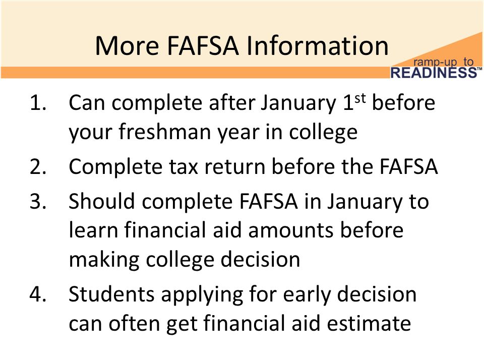 More FAFSA Information 1.Can complete after January 1 st before your freshman year in college 2.Complete tax return before the FAFSA 3.Should complete FAFSA in January to learn financial aid amounts before making college decision 4.Students applying for early decision can often get financial aid estimate