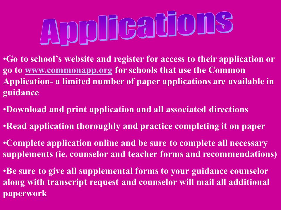 Go to school’s website and register for access to their application or go to   for schools that use the Common Application- a limited number of paper applications are available in guidancewww.commonapp.org Download and print application and all associated directions Read application thoroughly and practice completing it on paper Complete application online and be sure to complete all necessary supplements (ie.