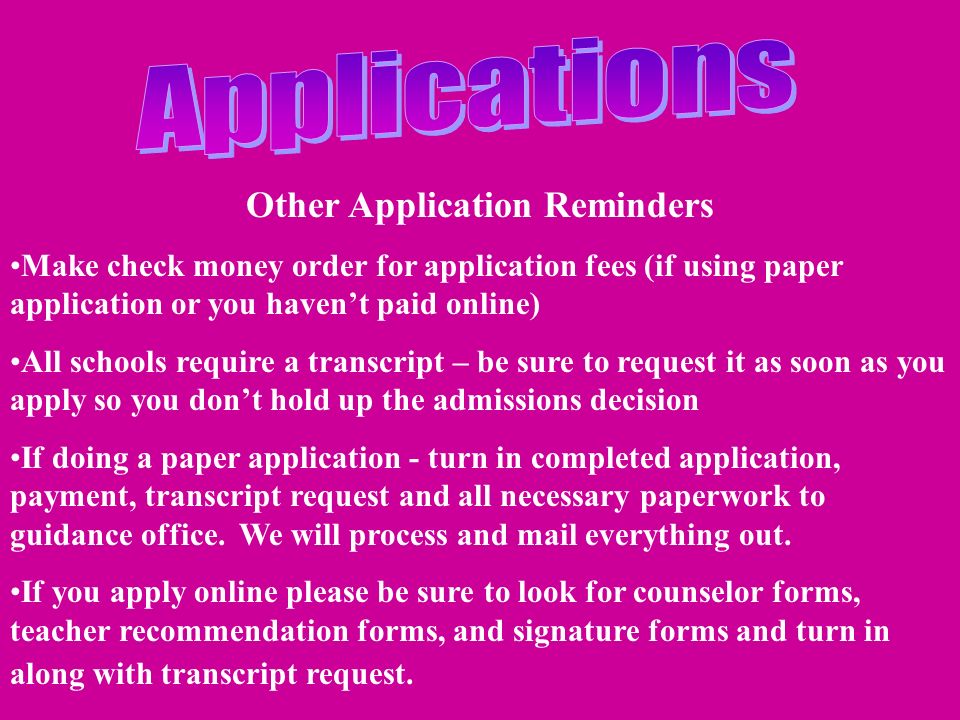 Other Application Reminders Make check money order for application fees (if using paper application or you haven’t paid online) All schools require a transcript – be sure to request it as soon as you apply so you don’t hold up the admissions decision If doing a paper application - turn in completed application, payment, transcript request and all necessary paperwork to guidance office.