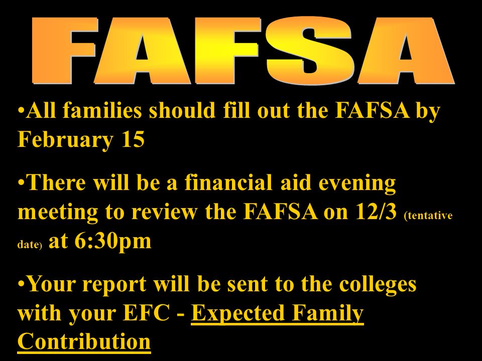 All families should fill out the FAFSA by February 15 There will be a financial aid evening meeting to review the FAFSA on 12/3 (tentative date ) at 6:30pm Your report will be sent to the colleges with your EFC - Expected Family Contribution