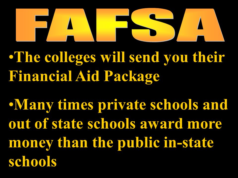 The colleges will send you their Financial Aid Package Many times private schools and out of state schools award more money than the public in-state schools