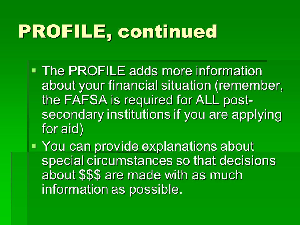 PROFILE, continued  The PROFILE adds more information about your financial situation (remember, the FAFSA is required for ALL post- secondary institutions if you are applying for aid)  You can provide explanations about special circumstances so that decisions about $$$ are made with as much information as possible.
