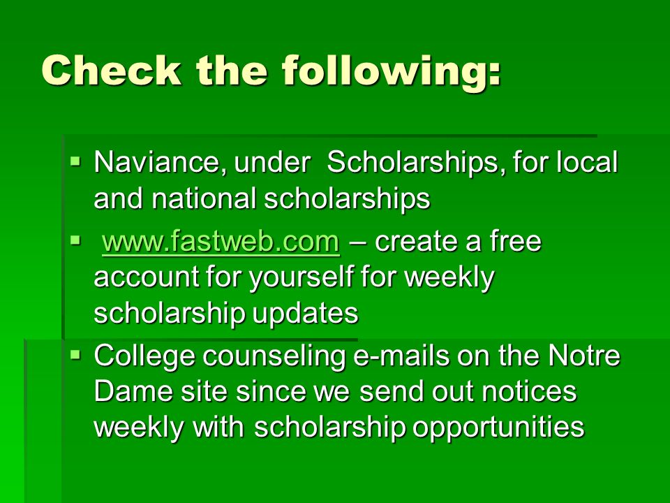 Check the following:  Naviance, under Scholarships, for local and national scholarships    – create a free account for yourself for weekly scholarship updates    College counseling  s on the Notre Dame site since we send out notices weekly with scholarship opportunities