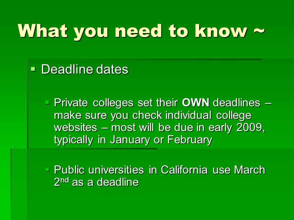 What you need to know ~  Deadline dates  Private colleges set their OWN deadlines – make sure you check individual college websites – most will be due in early 2009, typically in January or February  Public universities in California use March 2 nd as a deadline