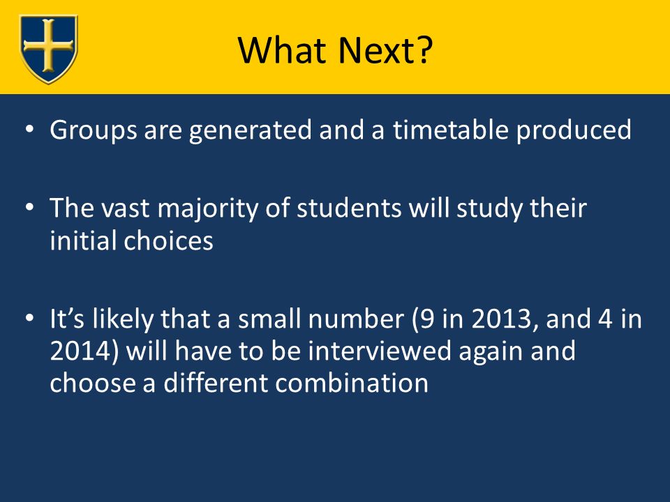 Groups are generated and a timetable produced The vast majority of students will study their initial choices It’s likely that a small number (9 in 2013, and 4 in 2014) will have to be interviewed again and choose a different combination What Next