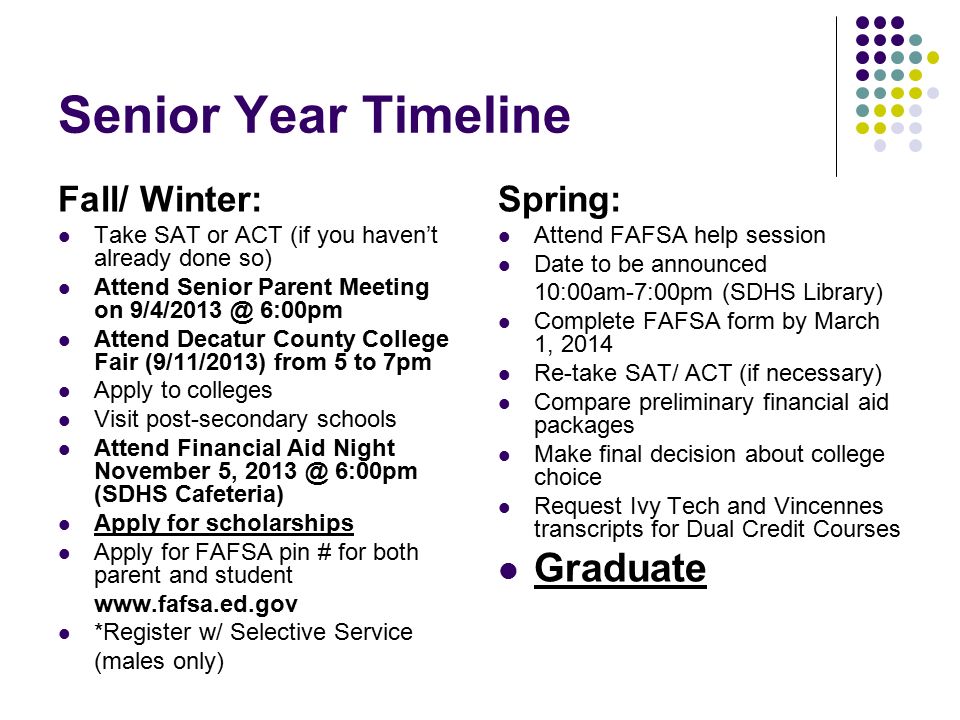 Senior Year Timeline Fall/ Winter: Take SAT or ACT (if you haven’t already done so) Attend Senior Parent Meeting on 6:00pm Attend Decatur County College Fair (9/11/2013) from 5 to 7pm Apply to colleges Visit post-secondary schools Attend Financial Aid Night November 5, 6:00pm (SDHS Cafeteria) Apply for scholarships Apply for FAFSA pin # for both parent and student   *Register w/ Selective Service (males only) Spring: Attend FAFSA help session Date to be announced 10:00am-7:00pm (SDHS Library) Complete FAFSA form by March 1, 2014 Re-take SAT/ ACT (if necessary) Compare preliminary financial aid packages Make final decision about college choice Request Ivy Tech and Vincennes transcripts for Dual Credit Courses Graduate