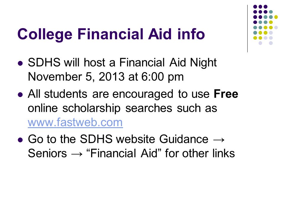College Financial Aid info SDHS will host a Financial Aid Night November 5, 2013 at 6:00 pm All students are encouraged to use Free online scholarship searches such as     Go to the SDHS website Guidance → Seniors → Financial Aid for other links