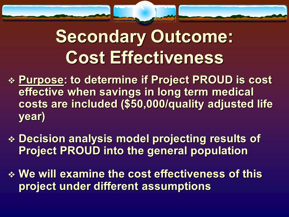 Secondary Outcome: Cost Effectiveness  Purpose: to determine if Project PROUD is cost effective when savings in long term medical costs are included ($50,000/quality adjusted life year)  Decision analysis model projecting results of Project PROUD into the general population  We will examine the cost effectiveness of this project under different assumptions