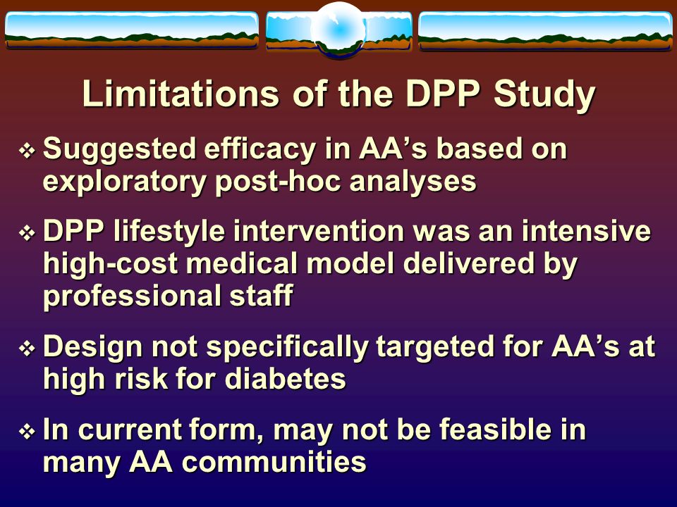 Limitations of the DPP Study  Suggested efficacy in AA’s based on exploratory post-hoc analyses  DPP lifestyle intervention was an intensive high-cost medical model delivered by professional staff  Design not specifically targeted for AA’s at high risk for diabetes  In current form, may not be feasible in many AA communities