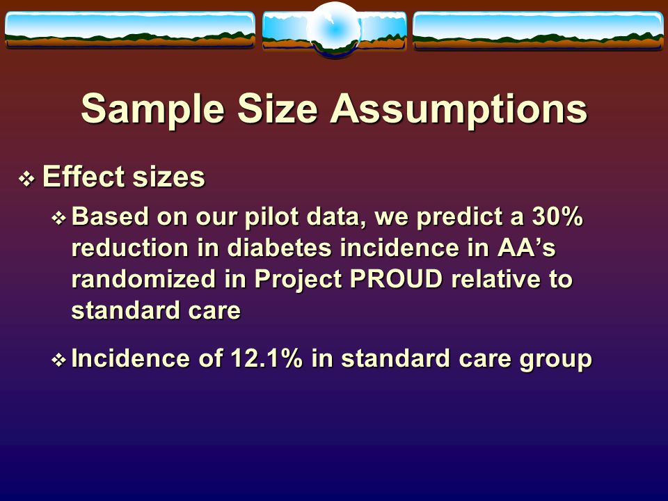 Sample Size Assumptions  Effect sizes  Based on our pilot data, we predict a 30% reduction in diabetes incidence in AA’s randomized in Project PROUD relative to standard care  Incidence of 12.1% in standard care group
