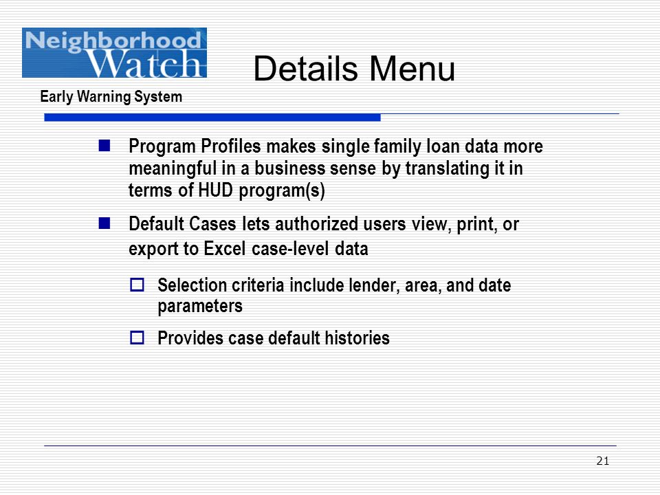 Early Warning System 21 Details Menu Program Profiles makes single family loan data more meaningful in a business sense by translating it in terms of HUD program(s) Default Cases lets authorized users view, print, or export to Excel case-level data  Selection criteria include lender, area, and date parameters  Provides case default histories
