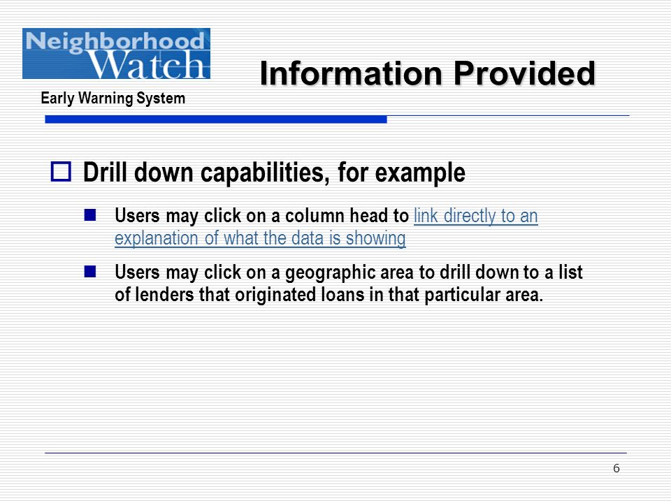 Early Warning System 6  Drill down capabilities, for example Users may click on a column head to link directly to an explanation of what the data is showing link directly to an explanation of what the data is showing Users may click on a geographic area to drill down to a list of lenders that originated loans in that particular area.