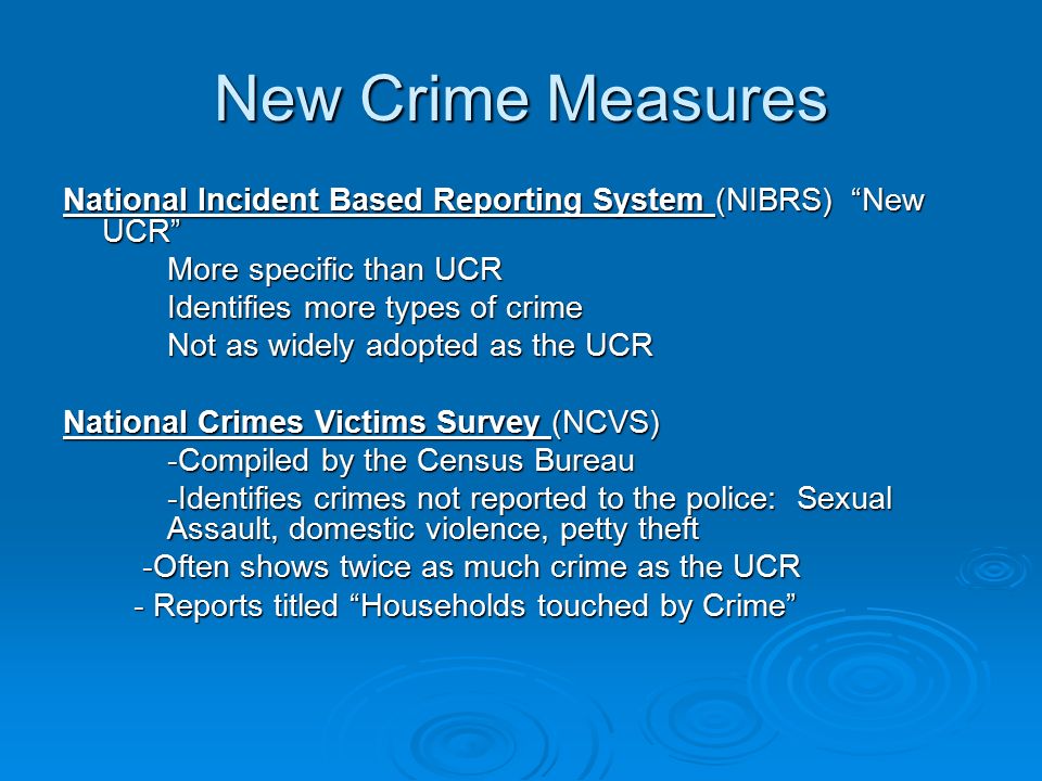 New Crime Measures National Incident Based Reporting System (NIBRS) New UCR More specific than UCR Identifies more types of crime Not as widely adopted as the UCR National Crimes Victims Survey (NCVS) -Compiled by the Census Bureau -Identifies crimes not reported to the police: Sexual Assault, domestic violence, petty theft -Often shows twice as much crime as the UCR -Often shows twice as much crime as the UCR - Reports titled Households touched by Crime - Reports titled Households touched by Crime