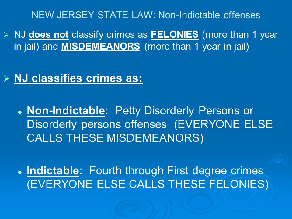 NEW JERSEY STATE LAW: Non-Indictable offenses   NJ does not classify crimes as FELONIES (more than 1 year in jail) and MISDEMEANORS (more than 1 year in jail)   NJ classifies crimes as: Non-Indictable: Petty Disorderly Persons or Disorderly persons offenses (EVERYONE ELSE CALLS THESE MISDEMEANORS) Indictable: Fourth through First degree crimes (EVERYONE ELSE CALLS THESE FELONIES)