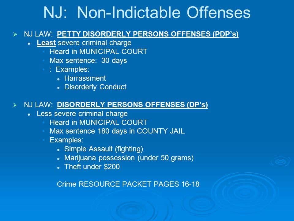 NJ: Non-Indictable Offenses   NJ LAW: PETTY DISORDERLY PERSONS OFFENSES (PDP’s) Least severe criminal charge Heard in MUNICIPAL COURT Max sentence: 30 days : Examples: Harrassment Disorderly Conduct   NJ LAW: DISORDERLY PERSONS OFFENSES (DP’s) Less severe criminal charge Heard in MUNICIPAL COURT Max sentence 180 days in COUNTY JAIL Examples: Simple Assault (fighting) Marijuana possession (under 50 grams) Theft under $200 Crime RESOURCE PACKET PAGES 16-18