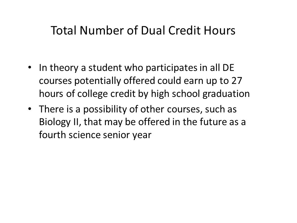 Total Number of Dual Credit Hours In theory a student who participates in all DE courses potentially offered could earn up to 27 hours of college credit by high school graduation There is a possibility of other courses, such as Biology II, that may be offered in the future as a fourth science senior year