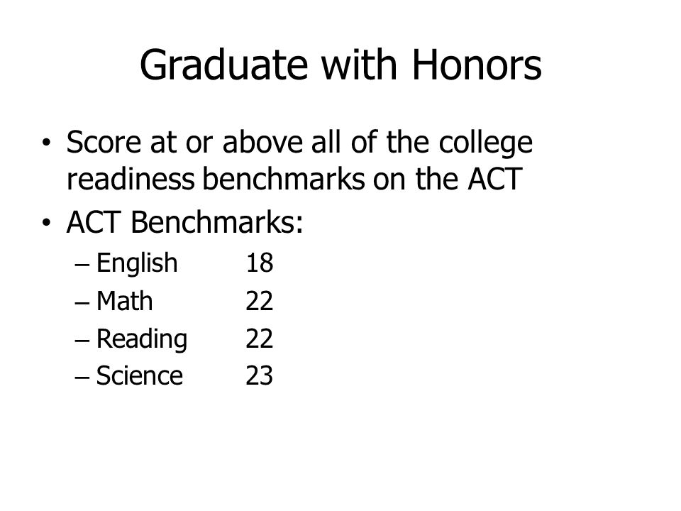 Graduate with Honors Score at or above all of the college readiness benchmarks on the ACT ACT Benchmarks: – English 18 – Math22 – Reading22 – Science23
