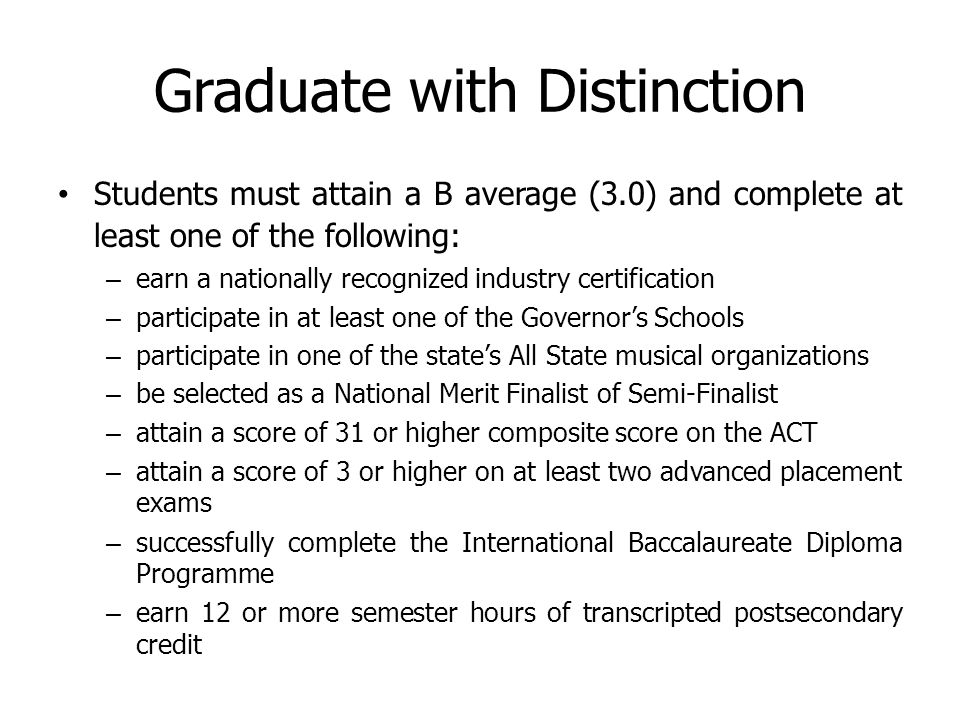 Graduate with Distinction Students must attain a B average (3.0) and complete at least one of the following: – earn a nationally recognized industry certification – participate in at least one of the Governor’s Schools – participate in one of the state’s All State musical organizations – be selected as a National Merit Finalist of Semi-Finalist – attain a score of 31 or higher composite score on the ACT – attain a score of 3 or higher on at least two advanced placement exams – successfully complete the International Baccalaureate Diploma Programme – earn 12 or more semester hours of transcripted postsecondary credit