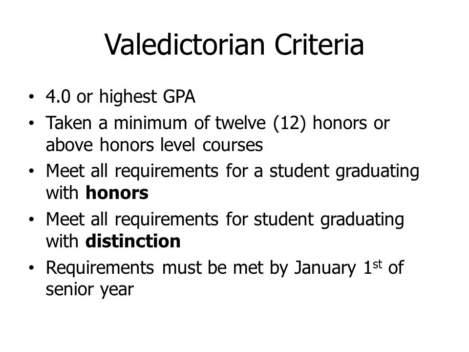 Valedictorian Criteria 4.0 or highest GPA Taken a minimum of twelve (12) honors or above honors level courses Meet all requirements for a student graduating with honors Meet all requirements for student graduating with distinction Requirements must be met by January 1 st of senior year